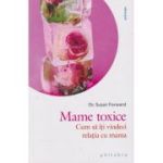 Mame toxice Cum sa iti vindeci relatia cu mama (Editura: Philobia, Autor: Dr. Susan Forward ISBN 978-606-9707-61-6)