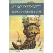 Cum sa-ti antrenezi mintea ( Editura: Cartex, Autor: Arnold Bennet ISBN 9786068023878)